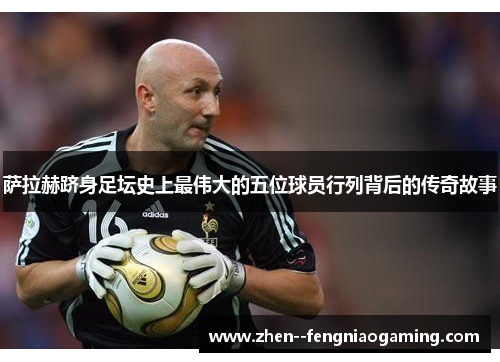 萨拉赫跻身足坛史上最伟大的五位球员行列背后的传奇故事