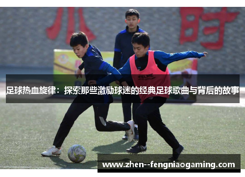 足球热血旋律：探索那些激励球迷的经典足球歌曲与背后的故事