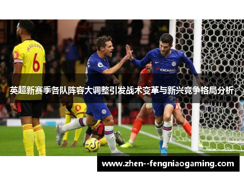 英超新赛季各队阵容大调整引发战术变革与新兴竞争格局分析