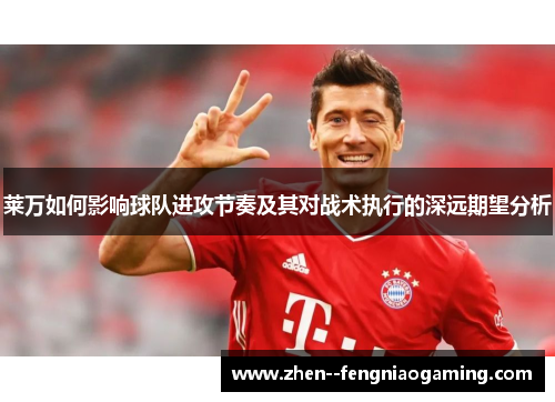 莱万如何影响球队进攻节奏及其对战术执行的深远期望分析