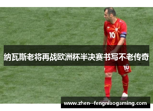纳瓦斯老将再战欧洲杯半决赛书写不老传奇