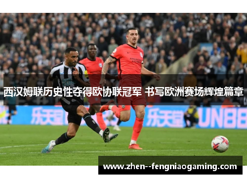 西汉姆联历史性夺得欧协联冠军 书写欧洲赛场辉煌篇章