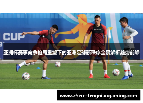 亚洲杯赛事竞争格局重塑下的亚洲足球新秩序全景解析趋势前瞻