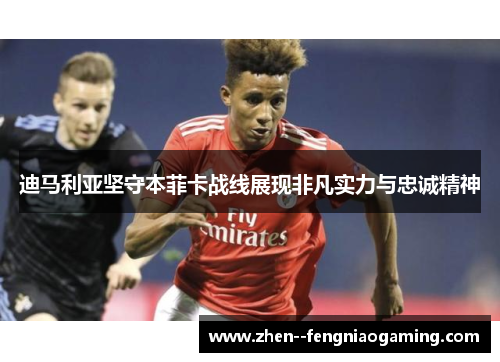 迪马利亚坚守本菲卡战线展现非凡实力与忠诚精神